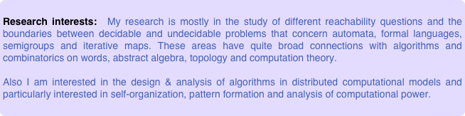 
Research interests:  My research is mostly in the study of different reachability questions and the boundaries between decidable and undecidable problems that concern automata, formal languages, semigroups and iterative maps. These areas have quite broad connections with algorithms and combinatorics on words, abstract algebra, topology and computation theory. 

Also I am interested in the design & analysis of algorithms in distributed computational models and particularly interested in self-organization, pattern formation and analysis of computational power.