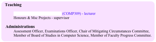 Teaching 
 
Efficient Sequential Algorithms (COMP309) - lecturer
Honours & Msc Projects - supervisor
 
   Administrations 
            Assessment Officer, Examinations Officer, Chair of Mitigating Circumstances Committee, 
            Member of Board of Studies in Computer Science, Member of Faculty Progress Committee.