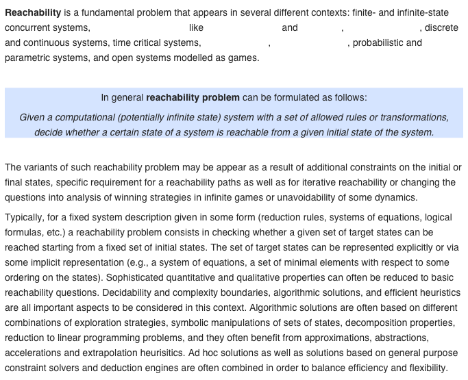 Reachability is a fundamental problem that appears in several different contexts: finite- and infinite-state concurrent systems, computational models like cellular automata and Petri nets, program analysis, discrete and continuous systems, time critical systems, hybrid systems, rewriting systems, probabilistic and parametric systems, and open systems modelled as games.

In general reachability problem can be formulated as follows:
Given a computational (potentially infinite state) system with a set of allowed rules or transformations, decide whether a certain state of a system is reachable from a given initial state of the system.

The variants of such reachability problem may be appear as a result of additional constraints on the initial or final states, specific requirement for a reachability paths as well as for iterative reachability or changing the questions into analysis of winning strategies in infinite games or unavoidability of some dynamics.
Typically, for a fixed system description given in some form (reduction rules, systems of equations, logical formulas, etc.) a reachability problem consists in checking whether a given set of target states can be reached starting from a fixed set of initial states. The set of target states can be represented explicitly or via some implicit representation (e.g., a system of equations, a set of minimal elements with respect to some ordering on the states). Sophisticated quantitative and qualitative properties can often be reduced to basic reachability questions. Decidability and complexity boundaries, algorithmic solutions, and efficient heuristics are all important aspects to be considered in this context. Algorithmic solutions are often based on different combinations of exploration strategies, symbolic manipulations of sets of states, decomposition properties, reduction to linear programming problems, and they often benefit from approximations, abstractions, accelerations and extrapolation heurisitics. Ad hoc solutions as well as solutions based on general purpose constraint solvers and deduction engines are often combined in order to balance efficiency and flexibility.